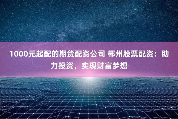 1000元起配的期货配资公司 郴州股票配资：助力投资，实现财富梦想