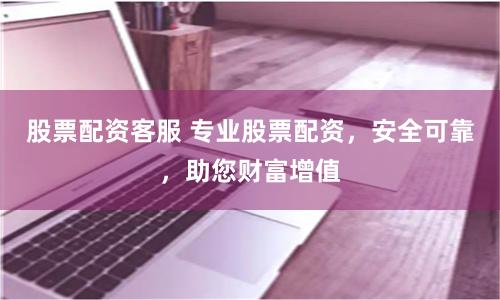 股票配资客服 专业股票配资，安全可靠，助您财富增值