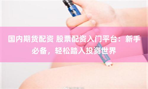 国内期货配资 股票配资入门平台：新手必备，轻松踏入投资世界