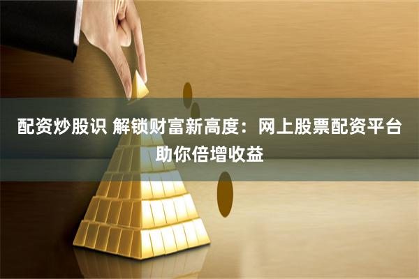 配资炒股识 解锁财富新高度：网上股票配资平台助你倍增收益