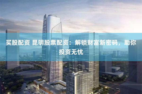 买股配资 昆明股票配资：解锁财富新密码，助你投资无忧