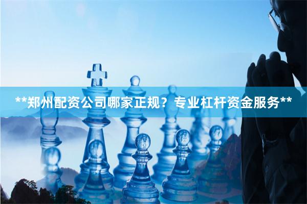 **郑州配资公司哪家正规？专业杠杆资金服务**